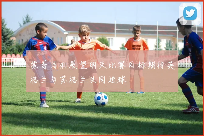 蒙哥马利展望明天比赛目标期待英格兰与苏格兰共同进球
