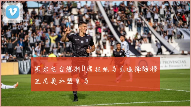 塞尔电台爆料B席拒绝马竞选择随穆里尼奥加盟皇马