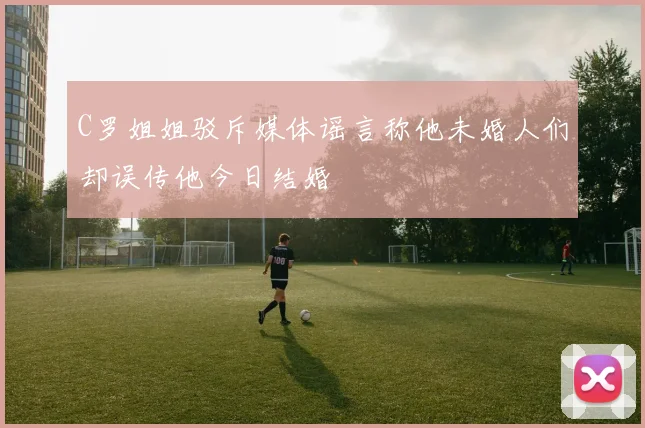 C罗姐姐驳斥媒体谣言称他未婚人们却误传他今日结婚
