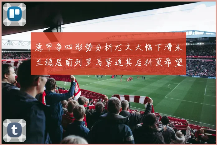 意甲争四形势分析尤文大幅下滑米兰稳居前列罗马紧追其后科莫希望渺茫