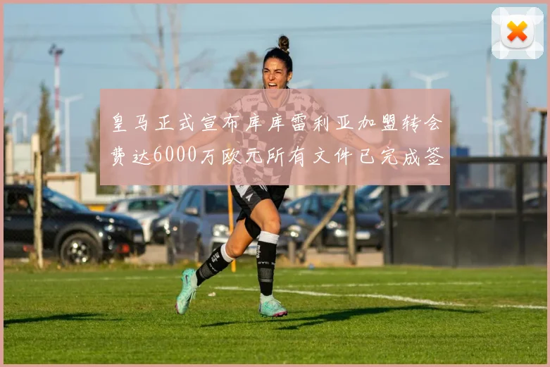 皇马正式宣布库库雷利亚加盟转会费达6000万欧元所有文件已完成签署