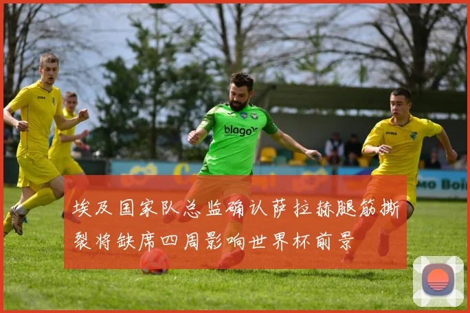 埃及国家队总监确认萨拉赫腿筋撕裂将缺席四周影响世界杯前景