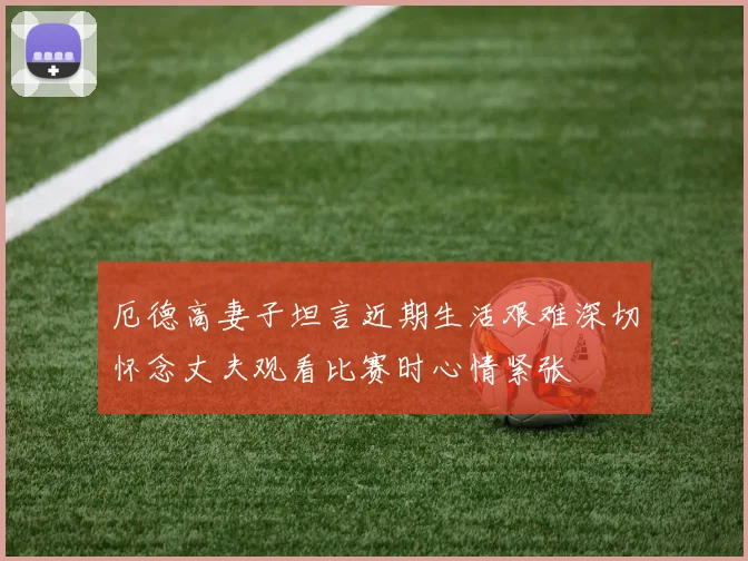 厄德高妻子坦言近期生活艰难深切怀念丈夫观看比赛时心情紧张