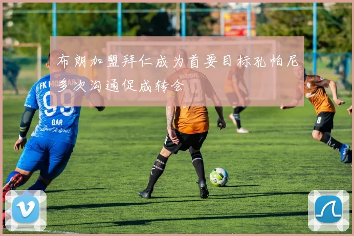 布朗加盟拜仁成为首要目标孔帕尼多次沟通促成转会