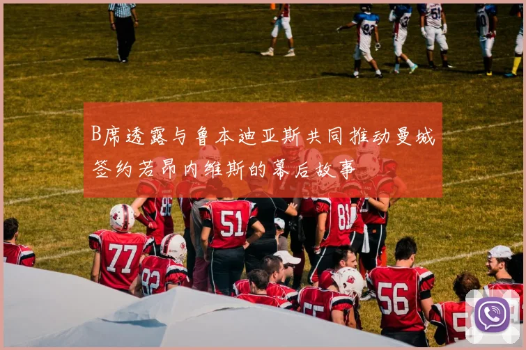 B席透露与鲁本迪亚斯共同推动曼城签约若昂内维斯的幕后故事