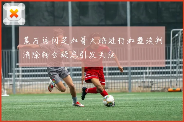 莱万访问芝加哥火焰进行加盟谈判消除转会疑虑引发关注