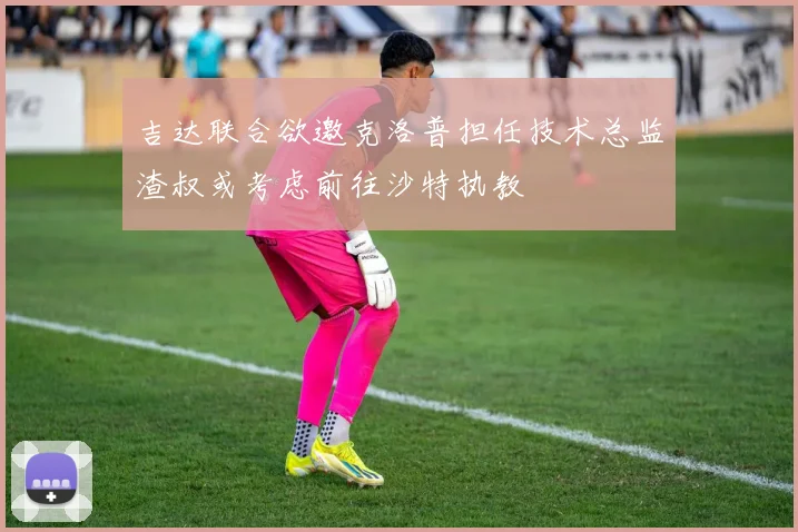 吉达联合欲邀克洛普担任技术总监渣叔或考虑前往沙特执教