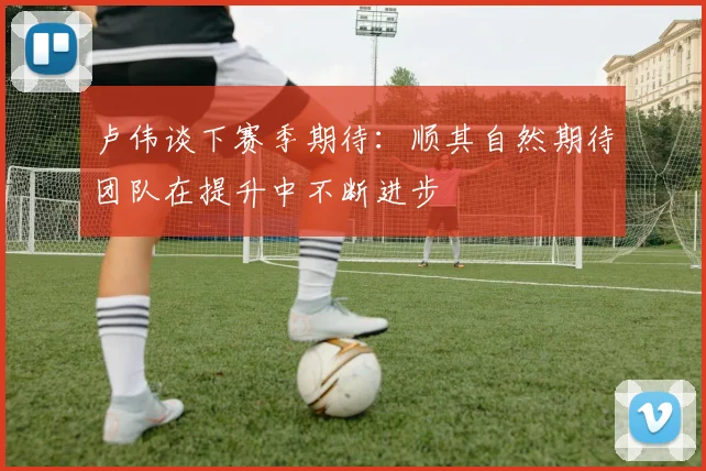卢伟谈下赛季期待：顺其自然期待团队在提升中不断进步