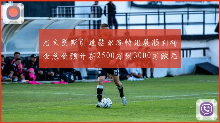 尤文图斯引进瑟尔洛特进展顺利转会总价预计在2500万到3000万欧元之间
