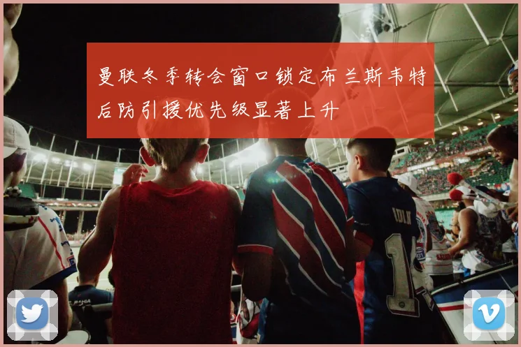 曼联冬季转会窗口锁定布兰斯韦特后防引援优先级显著上升