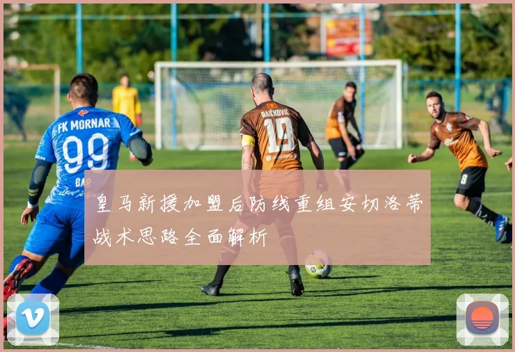 皇马新援加盟后防线重组安切洛蒂战术思路全面解析
