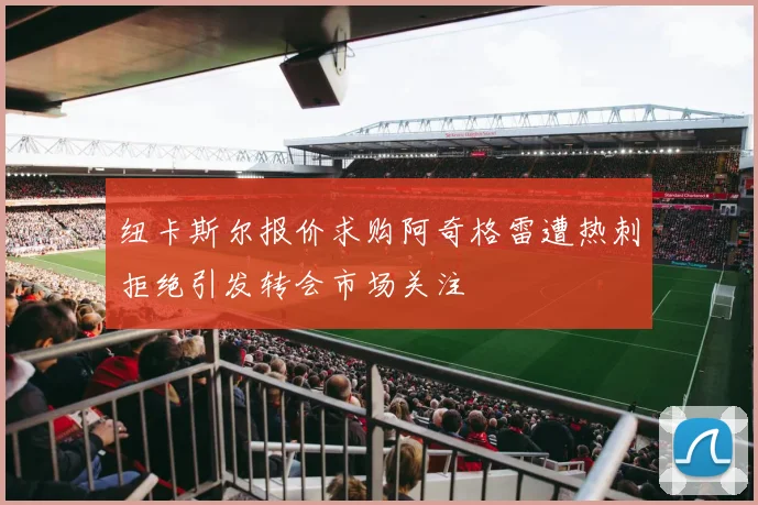 纽卡斯尔报价求购阿奇格雷遭热刺拒绝引发转会市场关注