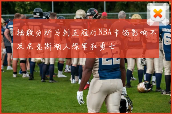 杨毅分析马刺五冠对NBA市场影响不及尼克斯湖人绿军和勇士