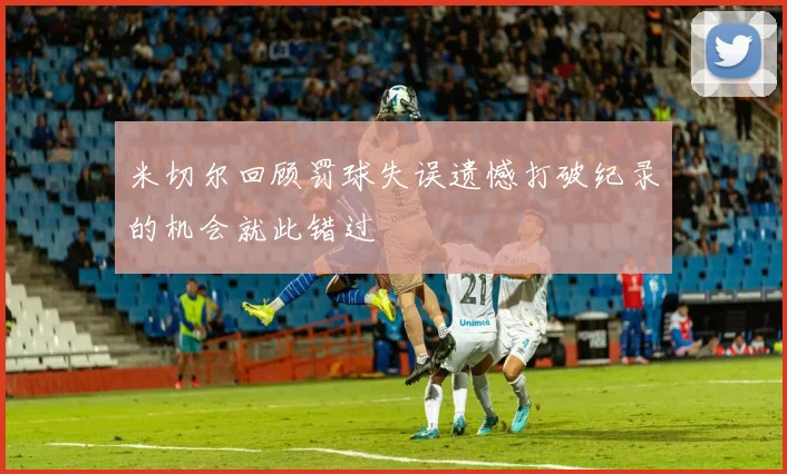 米切尔回顾罚球失误遗憾打破纪录的机会就此错过