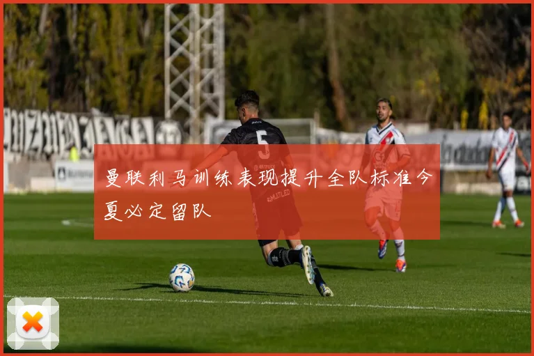 曼联利马训练表现提升全队标准今夏必定留队