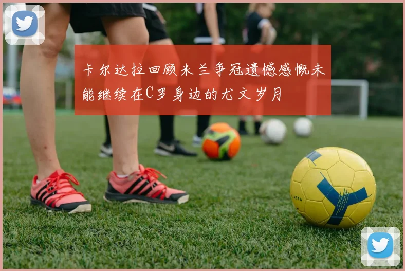 卡尔达拉回顾米兰争冠遗憾感慨未能继续在C罗身边的尤文岁月