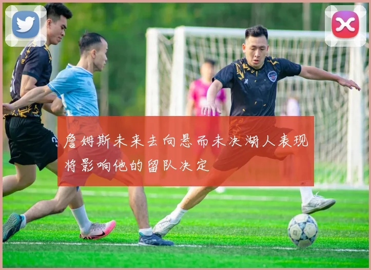 詹姆斯未来去向悬而未决湖人表现将影响他的留队决定
