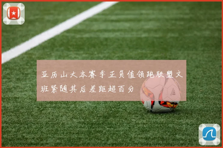 亚历山大本赛季正负值领跑联盟文班紧随其后差距超百分