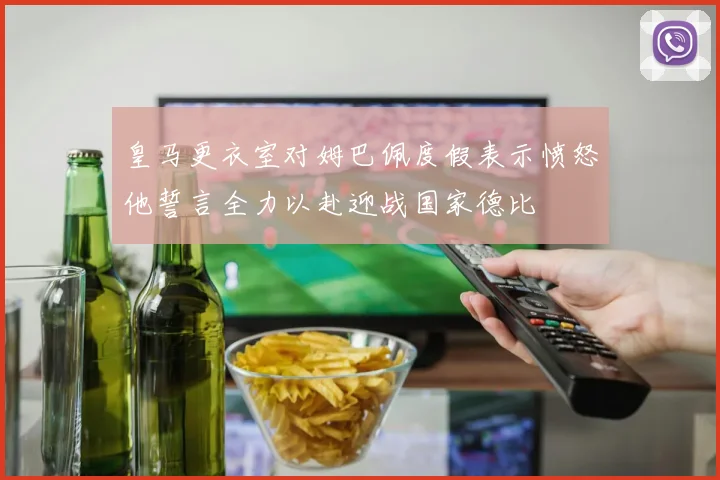 皇马更衣室对姆巴佩度假表示愤怒他誓言全力以赴迎战国家德比