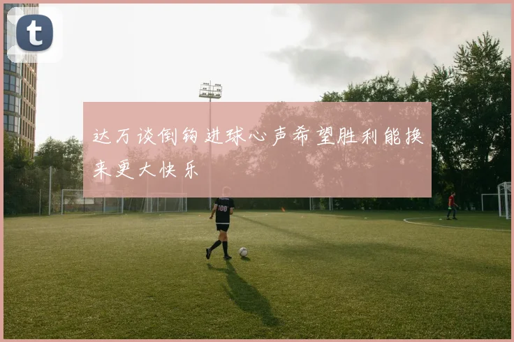 达万谈倒钩进球心声希望胜利能换来更大快乐