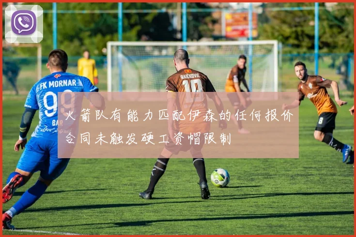 火箭队有能力匹配伊森的任何报价合同未触发硬工资帽限制