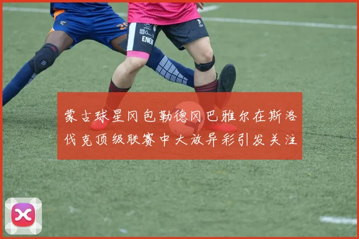 蒙古球星冈包勒德冈巴雅尔在斯洛伐克顶级联赛中大放异彩引发关注