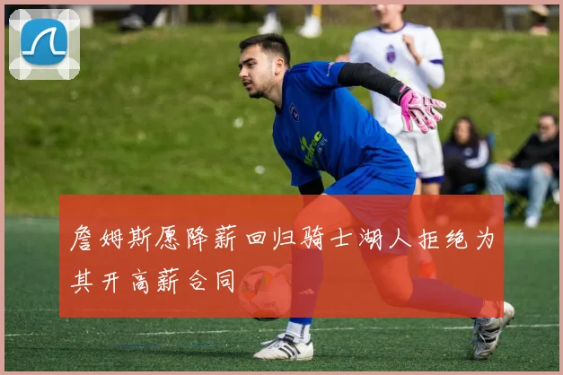 詹姆斯愿降薪回归骑士湖人拒绝为其开高薪合同