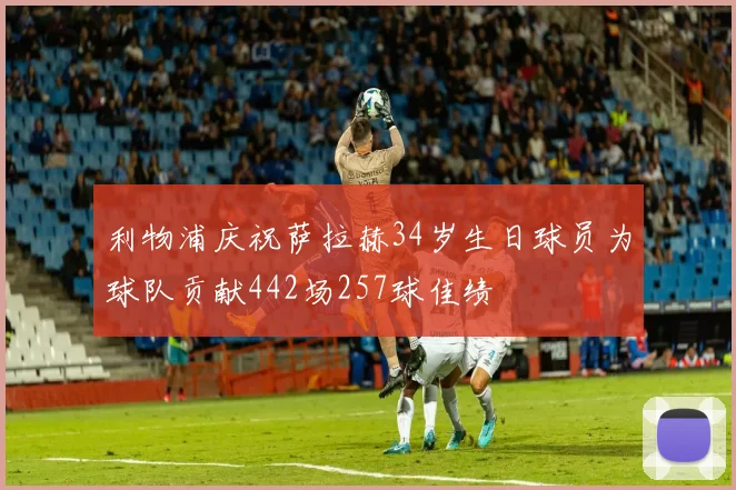 利物浦庆祝萨拉赫34岁生日球员为球队贡献442场257球佳绩